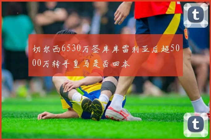 切尔西6530万签库库雷利亚后超5000万转手皇马是否回本