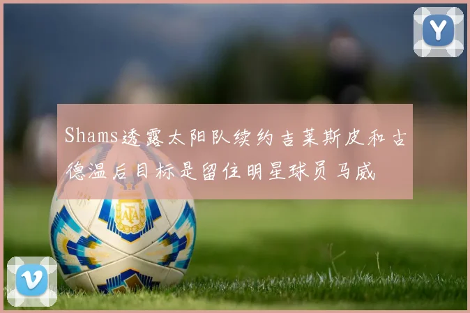 Shams透露太阳队续约吉莱斯皮和古德温后目标是留住明星球员马威
