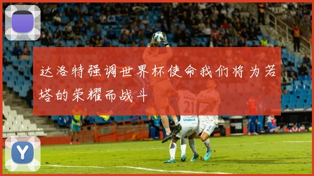 达洛特强调世界杯使命我们将为若塔的荣耀而战斗