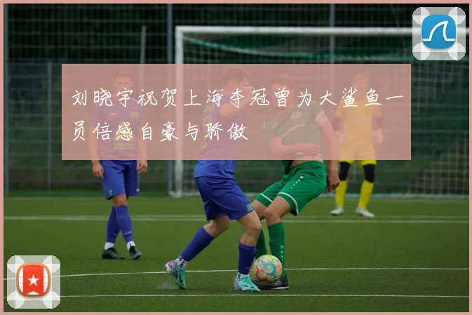 刘晓宇祝贺上海夺冠曾为大鲨鱼一员倍感自豪与骄傲