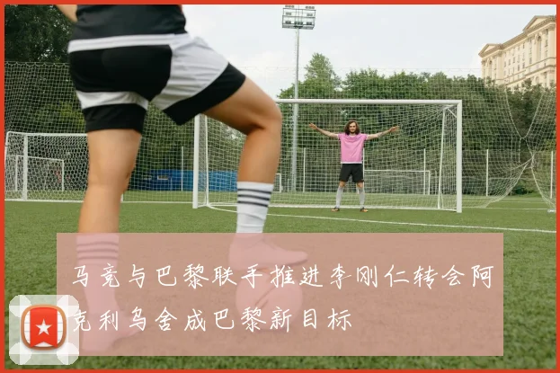 马竞与巴黎联手推进李刚仁转会阿克利乌舍成巴黎新目标