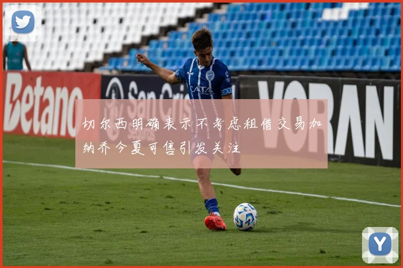 切尔西明确表示不考虑租借交易加纳乔今夏可售引发关注