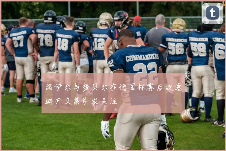 诺伊尔与努贝尔在德国杯赛后故意避开交集引发关注