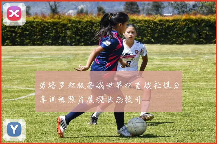 劳塔罗积极备战世界杯首战社媒分享训练照片展现状态提升