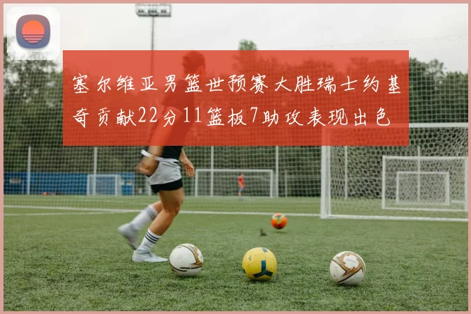 塞尔维亚男篮世预赛大胜瑞士约基奇贡献22分11篮板7助攻表现出色
