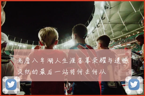 老詹八年湖人生涯落幕荣耀与遗憾交织的最后一站将何去何从